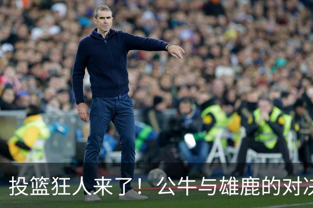 投篮狂人来了！公牛与雄鹿的对决引爆期待